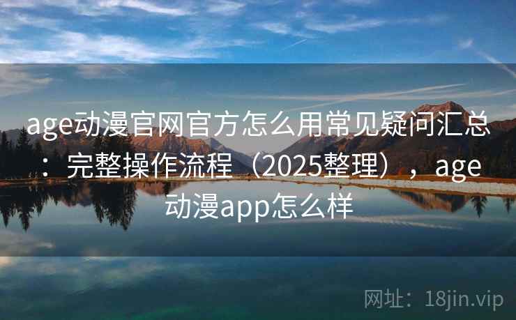 age动漫官网官方怎么用常见疑问汇总：完整操作流程（2025整理），age动漫app怎么样