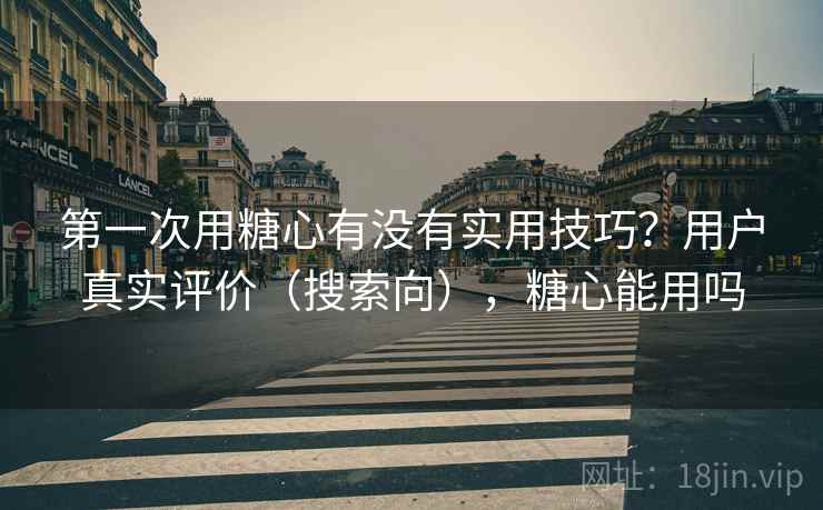 第一次用糖心有没有实用技巧？用户真实评价（搜索向），糖心能用吗