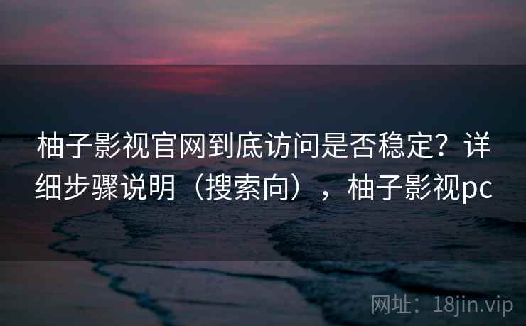 柚子影视官网到底访问是否稳定？详细步骤说明（搜索向），柚子影视pc