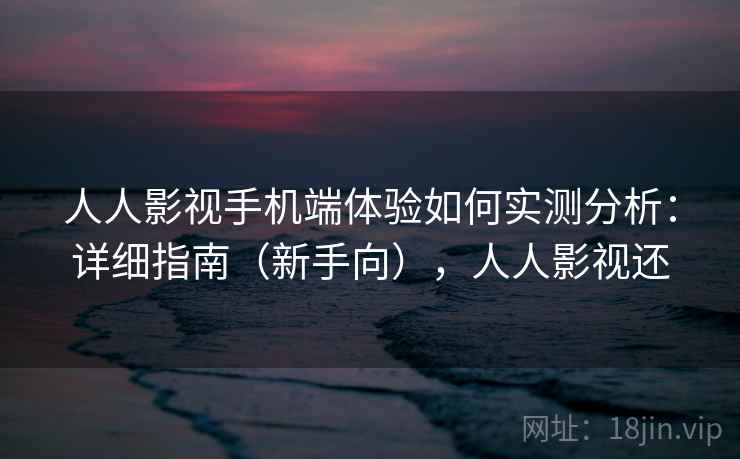 人人影视手机端体验如何实测分析：详细指南（新手向），人人影视还