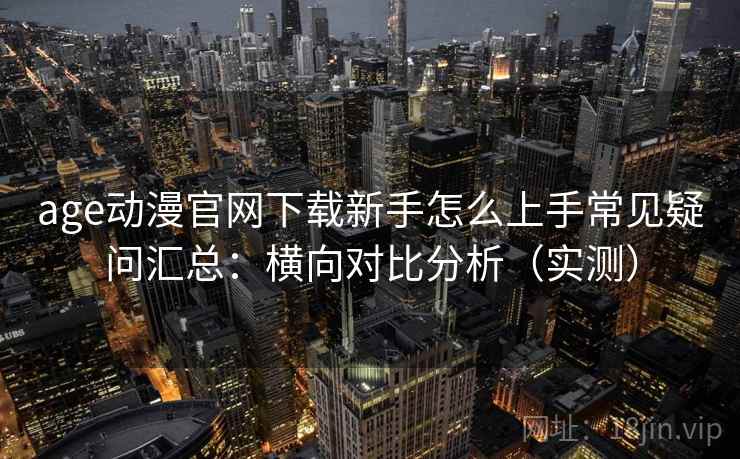 age动漫官网下载新手怎么上手常见疑问汇总：横向对比分析（实测）