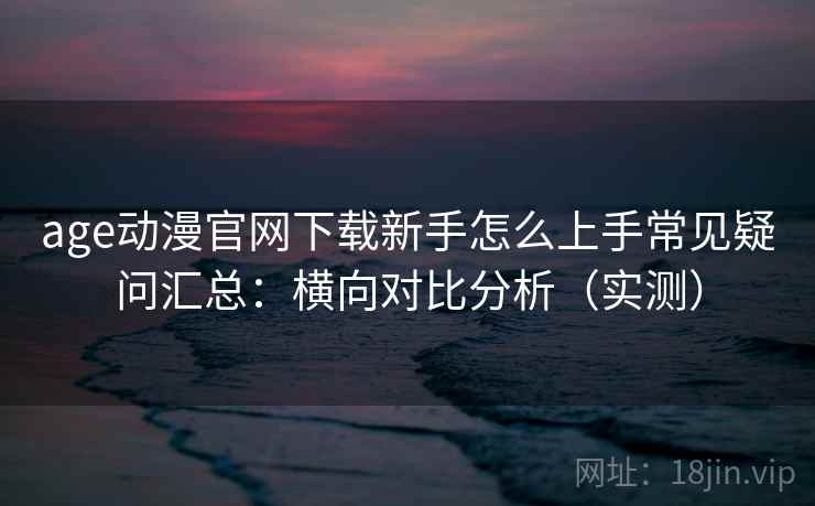 age动漫官网下载新手怎么上手常见疑问汇总：横向对比分析（实测）