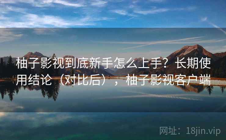 柚子影视到底新手怎么上手？长期使用结论（对比后），柚子影视客户端