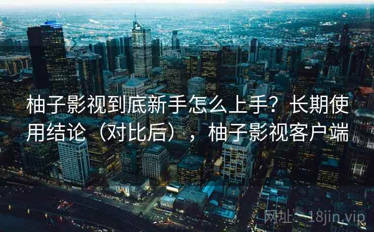 柚子影视到底新手怎么上手？长期使用结论（对比后），柚子影视客户端