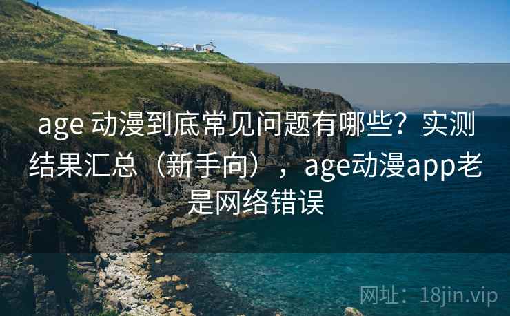 age 动漫到底常见问题有哪些？实测结果汇总（新手向），age动漫app老是网络错误