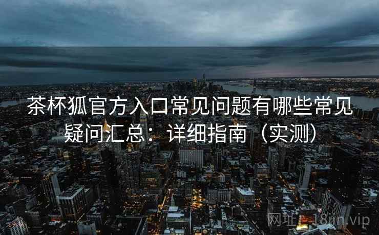 茶杯狐官方入口常见问题有哪些常见疑问汇总：详细指南（实测）