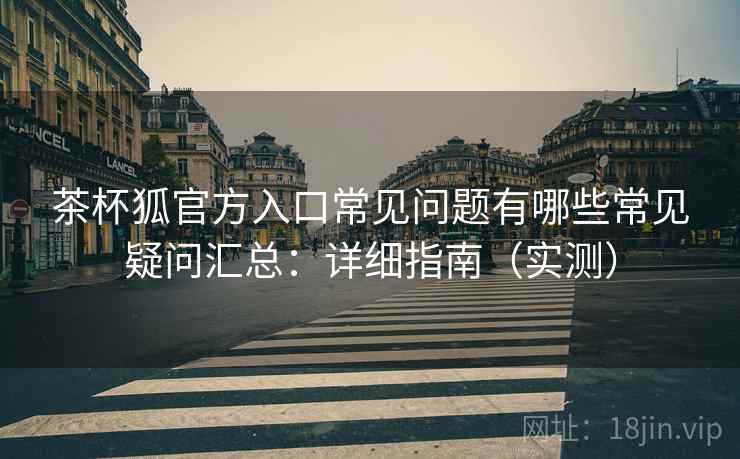 茶杯狐官方入口常见问题有哪些常见疑问汇总：详细指南（实测）