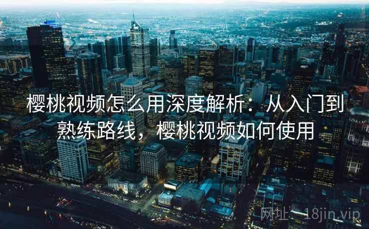 樱桃视频怎么用深度解析：从入门到熟练路线，樱桃视频如何使用