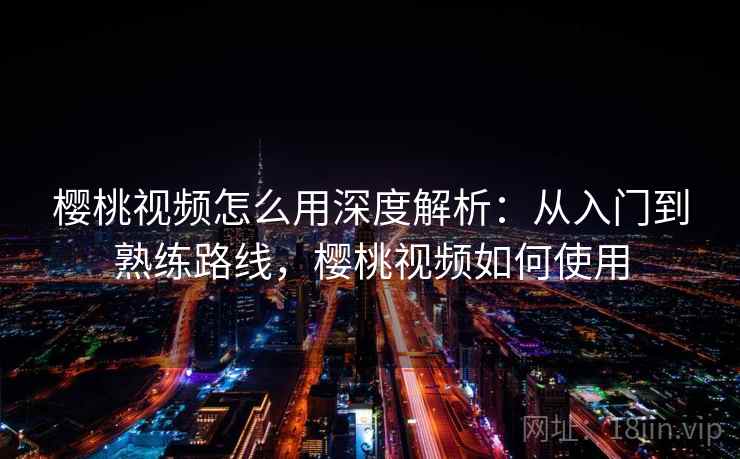 樱桃视频怎么用深度解析：从入门到熟练路线，樱桃视频如何使用