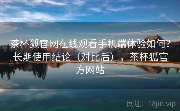 茶杯狐官网在线观看手机端体验如何？长期使用结论（对比后），茶杯狐官方网站