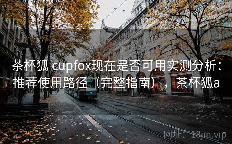 茶杯狐 cupfox现在是否可用实测分析：推荐使用路径（完整指南），茶杯狐a