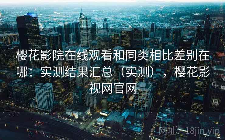 樱花影院在线观看和同类相比差别在哪：实测结果汇总（实测），樱花影视网官网