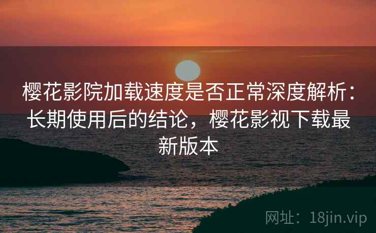 樱花影院加载速度是否正常深度解析：长期使用后的结论，樱花影视下载最新版本