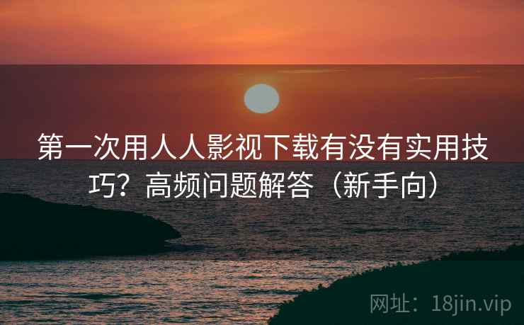 第一次用人人影视下载有没有实用技巧？高频问题解答（新手向）