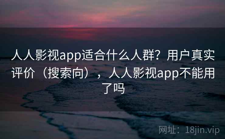 人人影视app适合什么人群？用户真实评价（搜索向），人人影视app不能用了吗