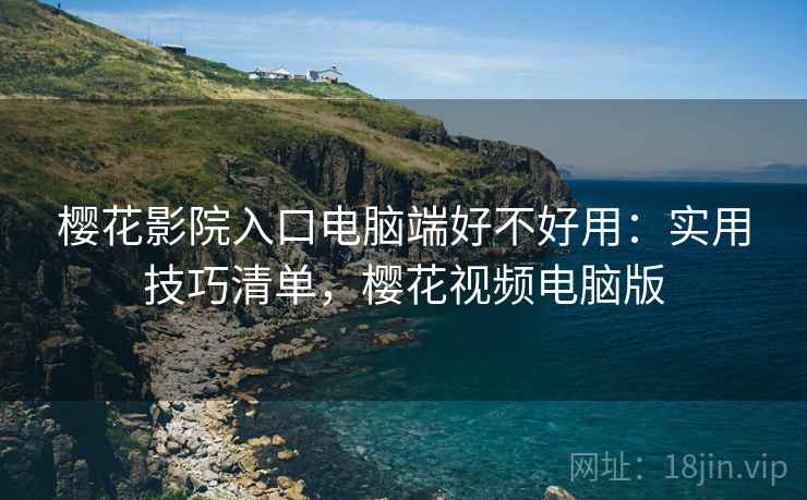 樱花影院入口电脑端好不好用：实用技巧清单，樱花视频电脑版