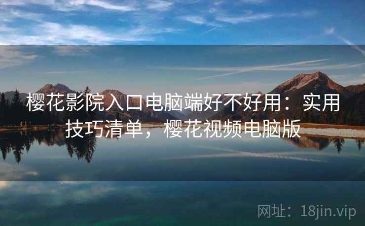 樱花影院入口电脑端好不好用：实用技巧清单，樱花视频电脑版