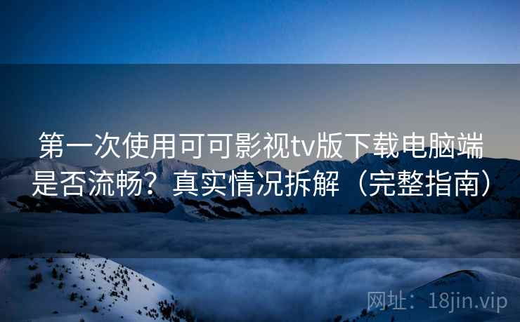 第一次使用可可影视tv版下载电脑端是否流畅？真实情况拆解（完整指南）