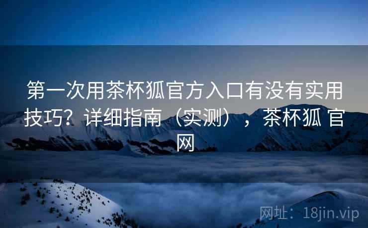 第一次用茶杯狐官方入口有没有实用技巧？详细指南（实测），茶杯狐 官网