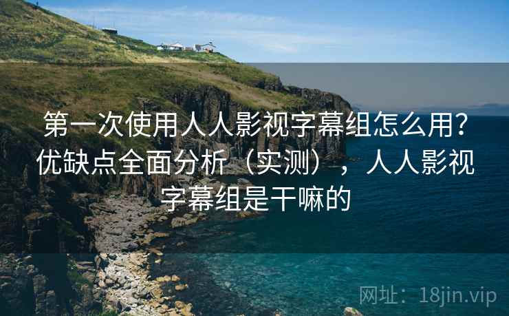 第一次使用人人影视字幕组怎么用？优缺点全面分析（实测），人人影视字幕组是干嘛的