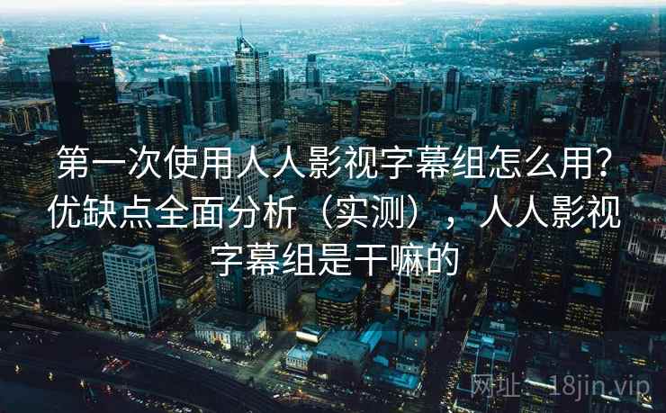 第一次使用人人影视字幕组怎么用？优缺点全面分析（实测），人人影视字幕组是干嘛的
