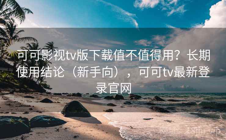 可可影视tv版下载值不值得用？长期使用结论（新手向），可可tv最新登录官网