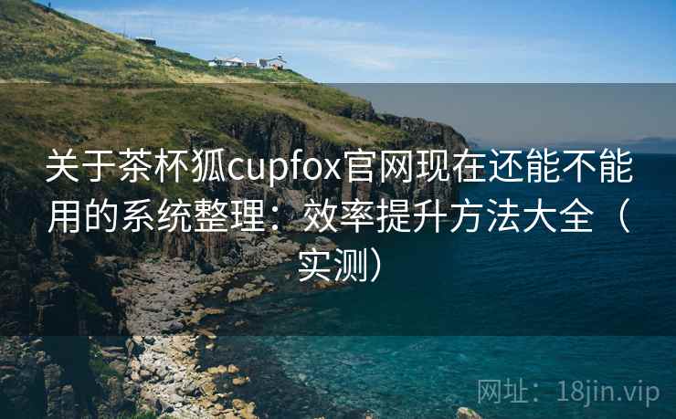 关于茶杯狐cupfox官网现在还能不能用的系统整理：效率提升方法大全（实测）