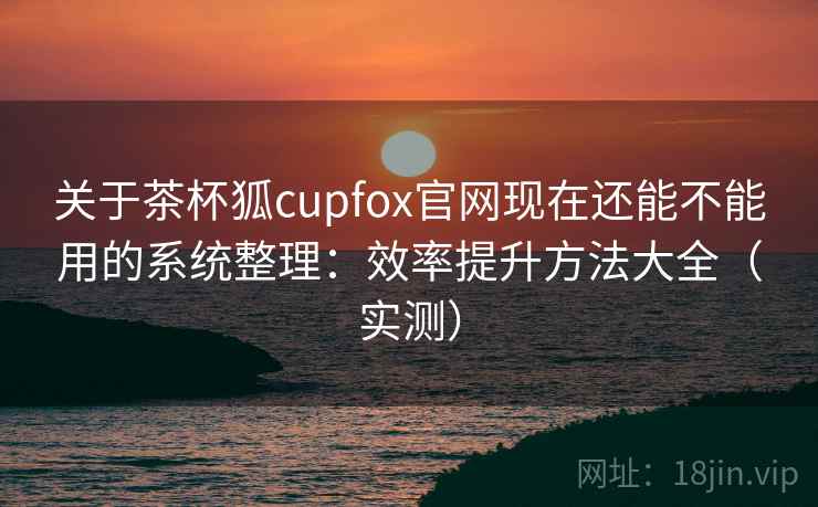 关于茶杯狐cupfox官网现在还能不能用的系统整理：效率提升方法大全（实测）