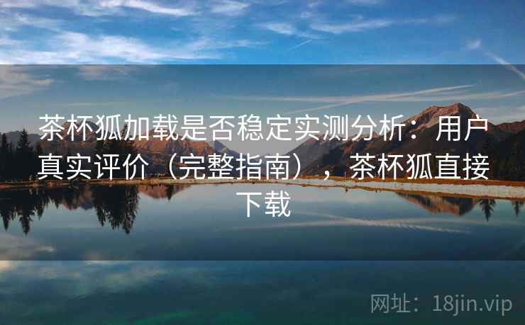 茶杯狐加载是否稳定实测分析：用户真实评价（完整指南），茶杯狐直接下载