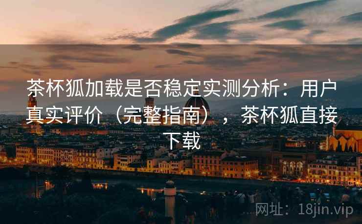 茶杯狐加载是否稳定实测分析：用户真实评价（完整指南），茶杯狐直接下载