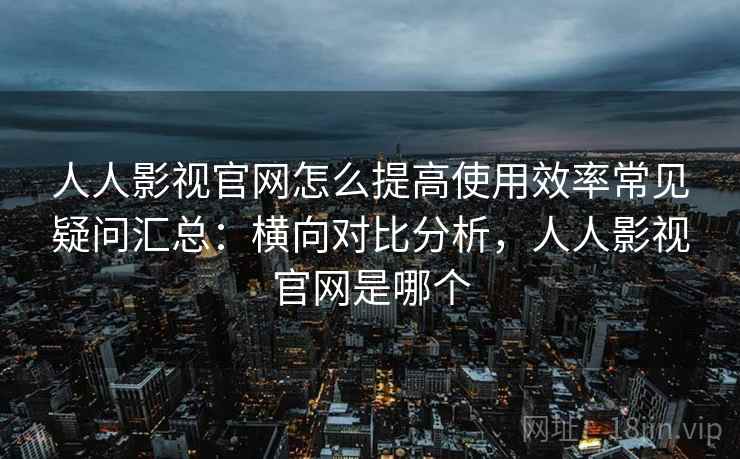 人人影视官网怎么提高使用效率常见疑问汇总：横向对比分析，人人影视官网是哪个