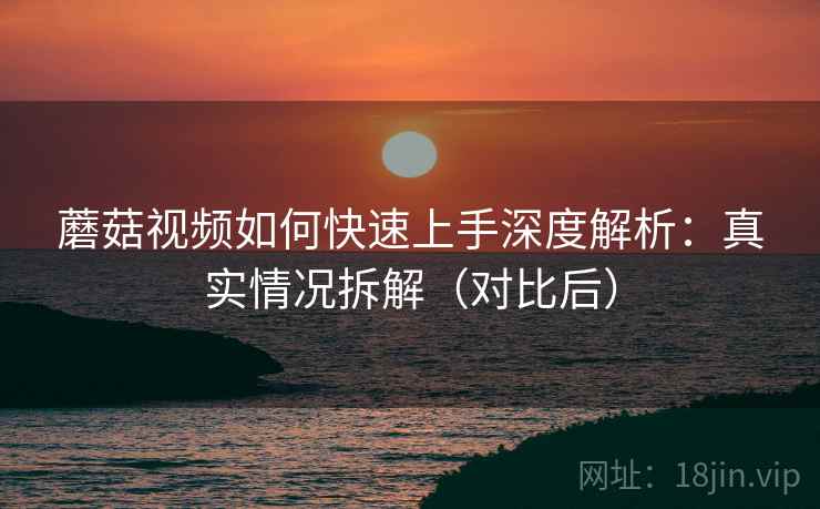 蘑菇视频如何快速上手深度解析：真实情况拆解（对比后）