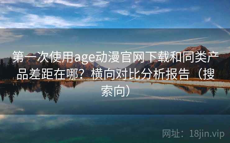 第一次使用age动漫官网下载和同类产品差距在哪？横向对比分析报告（搜索向）
