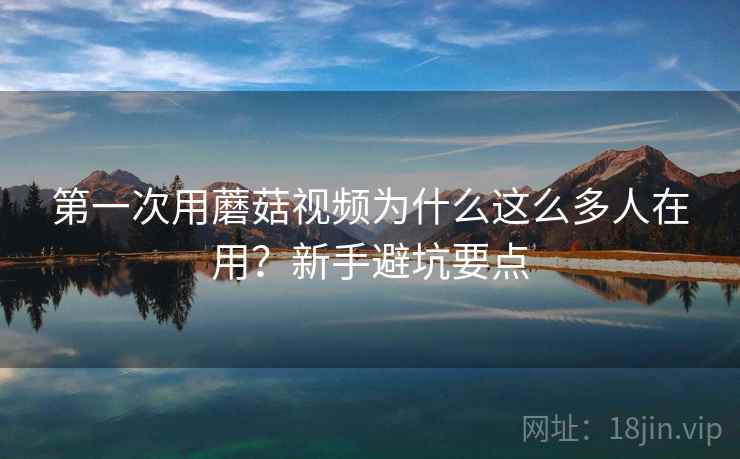 第一次用蘑菇视频为什么这么多人在用？新手避坑要点