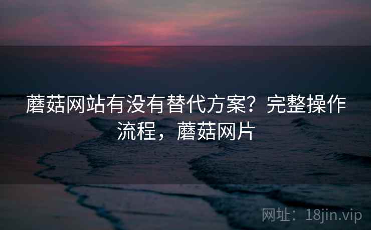 蘑菇网站有没有替代方案？完整操作流程，蘑菇网片